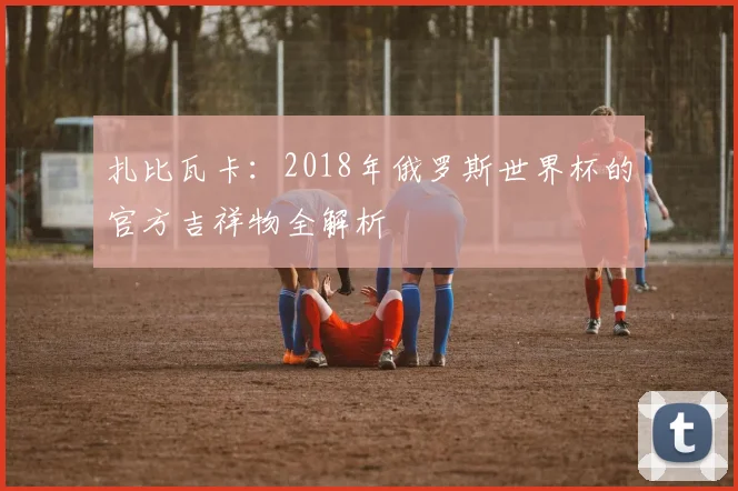 扎比瓦卡：2018年俄罗斯世界杯的官方吉祥物全解析